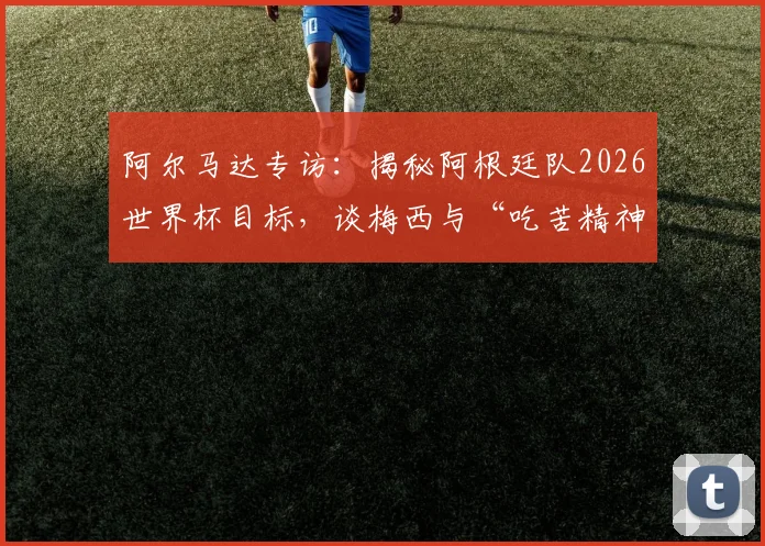 阿尔马达专访：揭秘阿根廷队2026世界杯目标，谈梅西与“吃苦精神”如何延续巅峰状态