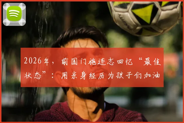 2026年,前国门施连志回忆“最佳状态”:用亲身经历为孩子们加油打气,传递足球精神与成长力量