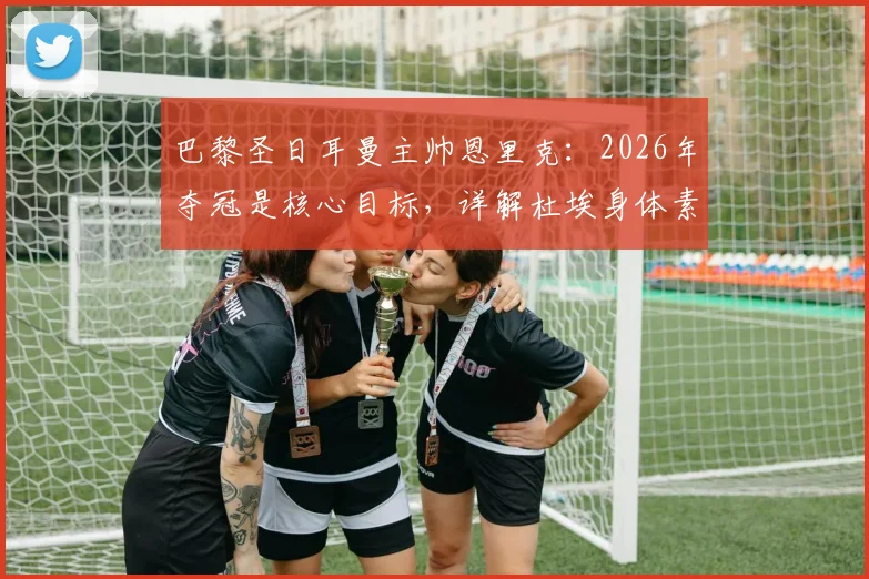 巴黎圣日耳曼主帅恩里克：2026年夺冠是核心目标，详解杜埃身体素质与技术能力对球队的关键作用